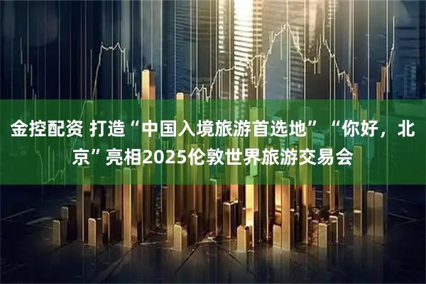 金控配资 打造“中国入境旅游首选地” “你好，北京”亮相2025伦敦世界旅游交易会