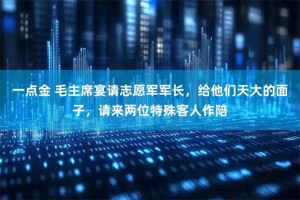 一点金 毛主席宴请志愿军军长，给他们天大的面子，请来两位特殊客人作陪