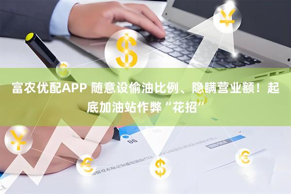 富农优配APP 随意设偷油比例、隐瞒营业额！起底加油站作弊“花招”