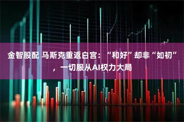 金智股配 马斯克重返白宫：“和好”却非“如初”，一切服从AI权力大局