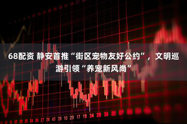 68配资 静安首推“街区宠物友好公约”，文明巡游引领“养宠新风尚”