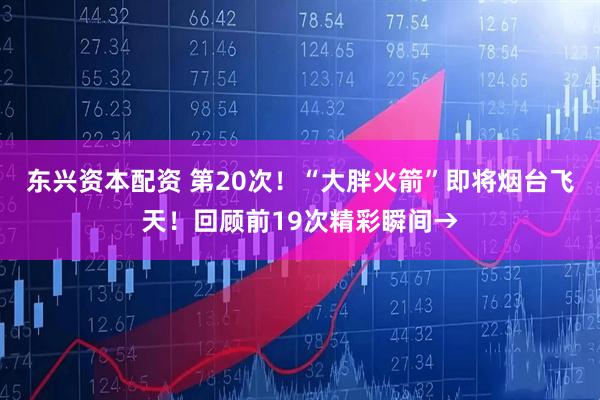 东兴资本配资 第20次！“大胖火箭”即将烟台飞天！回顾前19次精彩瞬间→