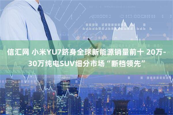 信汇网 小米YU7跻身全球新能源销量前十 20万-30万纯电SUV细分市场“断档领先”