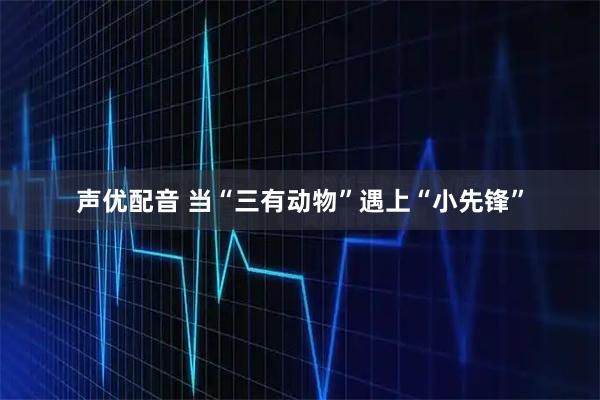 声优配音 当“三有动物”遇上“小先锋”