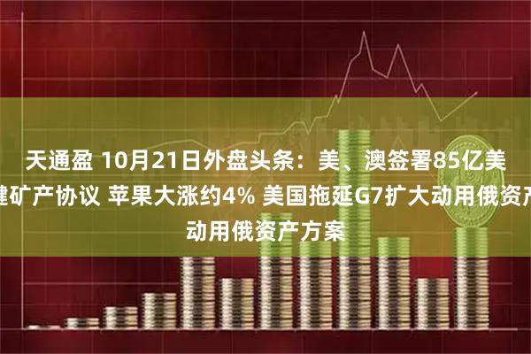 天通盈 10月21日外盘头条：美、澳签署85亿美元关键矿产协议 苹果大涨约4% 美国拖延G7扩大动用俄资产方案
