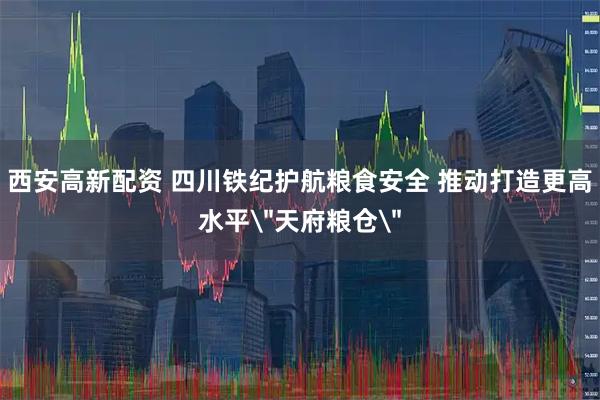 西安高新配资 四川铁纪护航粮食安全 推动打造更高水平＂天府粮仓＂