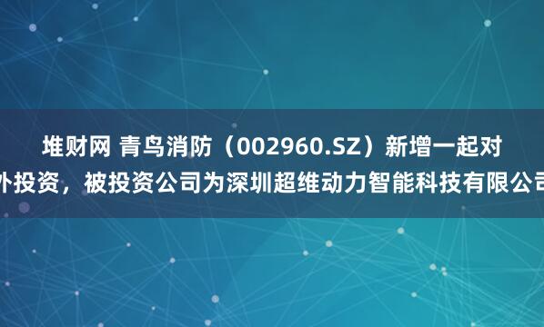 堆财网 青鸟消防（002960.SZ）新增一起对外投资，被投资公司为深圳超维动力智能科技有限公司