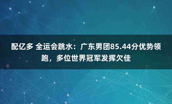 配亿多 全运会跳水：广东男团85.44分优势领跑，多位世界冠军发挥欠佳
