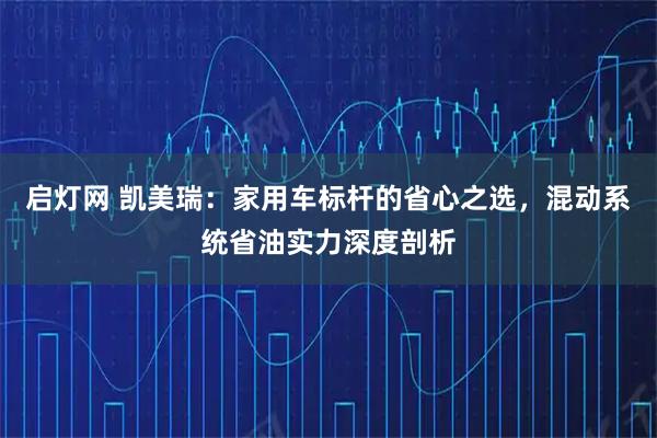 启灯网 凯美瑞：家用车标杆的省心之选，混动系统省油实力深度剖析