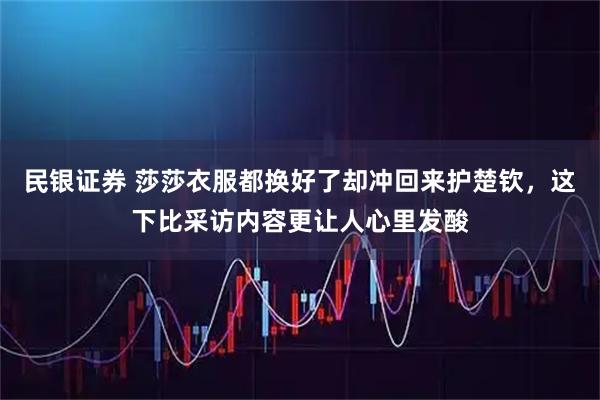 民银证券 莎莎衣服都换好了却冲回来护楚钦，这下比采访内容更让人心里发酸