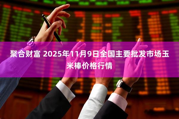聚合财富 2025年11月9日全国主要批发市场玉米棒价格行情