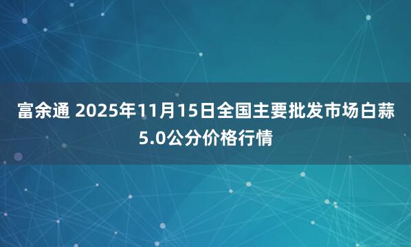富余通 2025年11月15日全国主要批发市场白蒜5.0公分价格行情