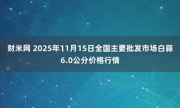 财米网 2025年11月15日全国主要批发市场白蒜6.0公分价格行情