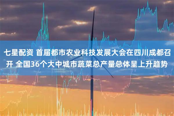 七星配资 首届都市农业科技发展大会在四川成都召开 全国36个大中城市蔬菜总产量总体呈上升趋势