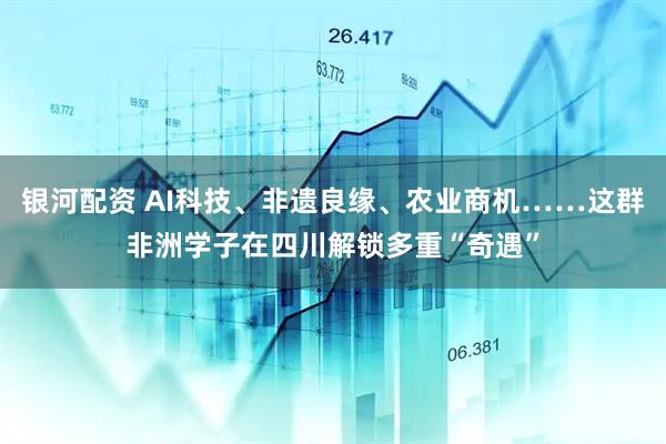 银河配资 AI科技、非遗良缘、农业商机……这群非洲学子在四川解锁多重“奇遇”