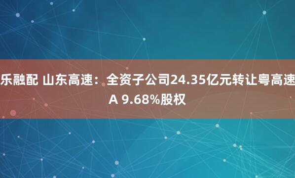 乐融配 山东高速：全资子公司24.35亿元转让粤高速A 9.68%股权