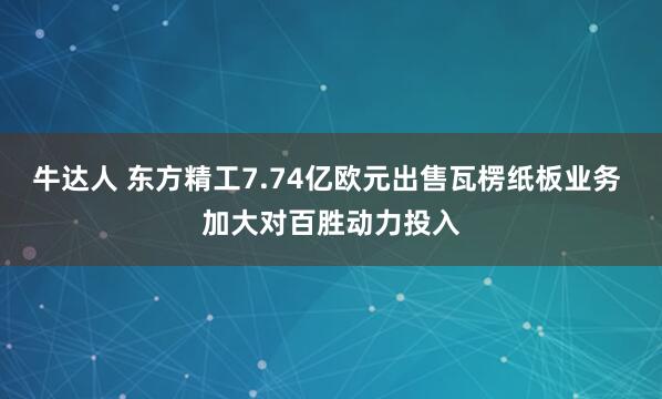 牛达人 东方精工7.74亿欧元出售瓦楞纸板业务 加大对百胜动力投入