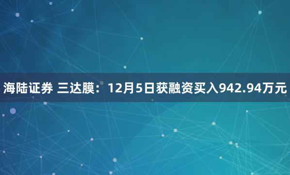 海陆证券 三达膜：12月5日获融资买入942.94万元