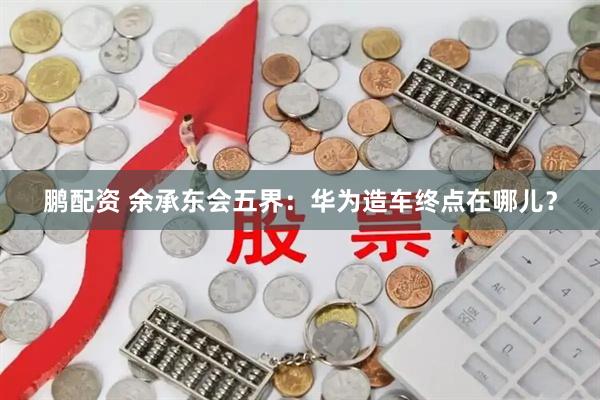 鹏配资 余承东会五界：华为造车终点在哪儿？