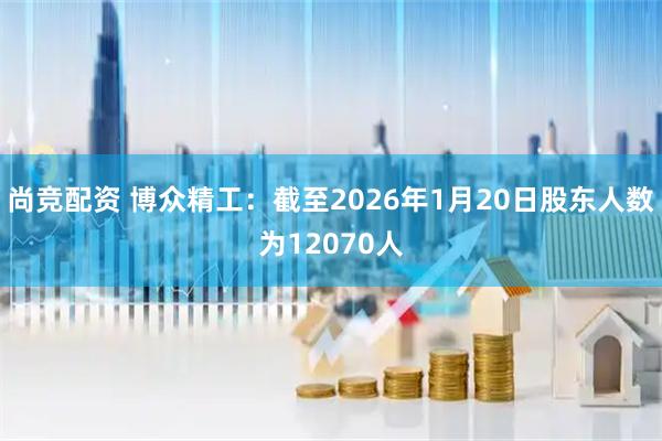 尚竞配资 博众精工：截至2026年1月20日股东人数为12070人