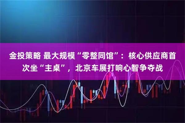 金投策略 最大规模“零整同馆”：核心供应商首次坐“主桌”，北京车展打响心智争夺战