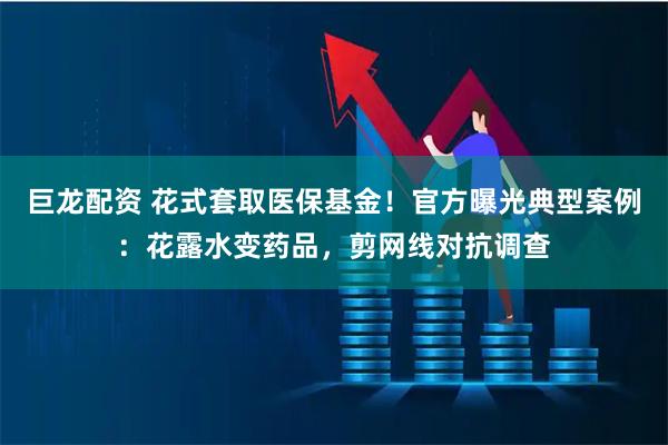 巨龙配资 花式套取医保基金!官方曝光典型案例:花露水变药品,剪网线对抗调查