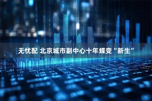 无忧配 北京城市副中心十年蝶变“新生”